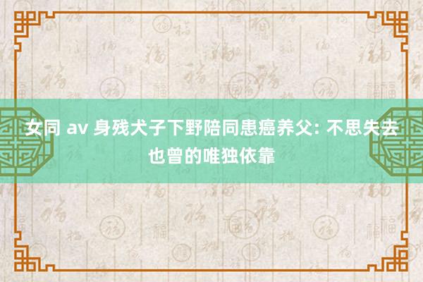 女同 av 身残犬子下野陪同患癌养父: 不思失去也曾的唯独依靠