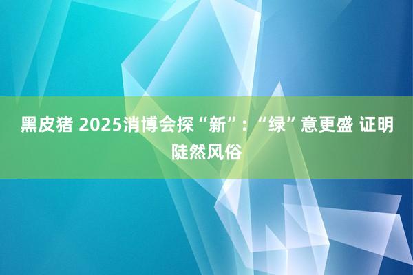 黑皮猪 2025消博会探“新”: “绿”意更盛 证明陡然风俗