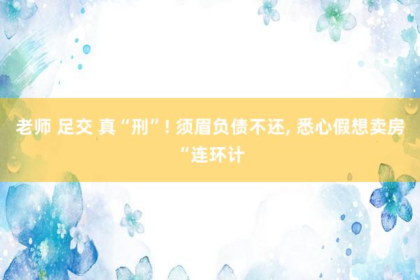 老师 足交 真“刑”! 须眉负债不还, 悉心假想卖房“连环计