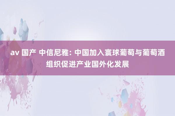 av 国产 中信尼雅: 中国加入寰球葡萄与葡萄酒组织促进产业国外化发展