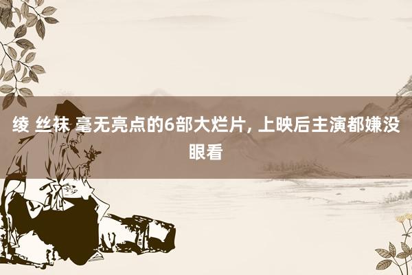 绫 丝袜 毫无亮点的6部大烂片, 上映后主演都嫌没眼看