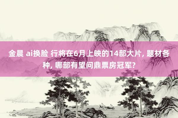 金晨 ai换脸 行将在6月上映的14部大片, 题材各种, 哪部有望问鼎票房冠军?