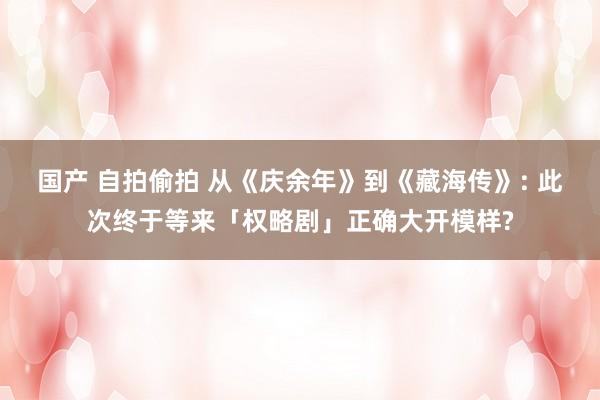 国产 自拍偷拍 从《庆余年》到《藏海传》: 此次终于等来「权略剧」正确大开模样?
