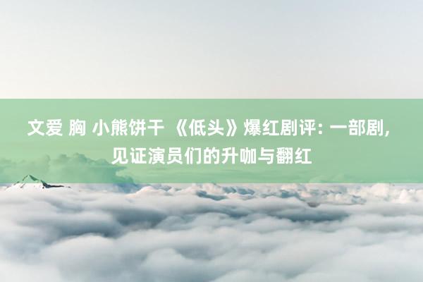 文爱 胸 小熊饼干 《低头》爆红剧评: 一部剧, 见证演员们的升咖与翻红