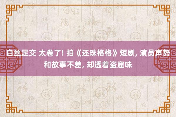 白丝足交 太卷了! 拍《还珠格格》短剧, 演员声势和故事不差, 却透着盗窟味
