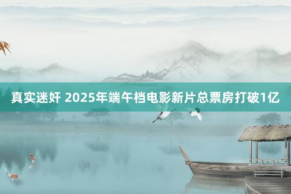 真实迷奸 2025年端午档电影新片总票房打破1亿