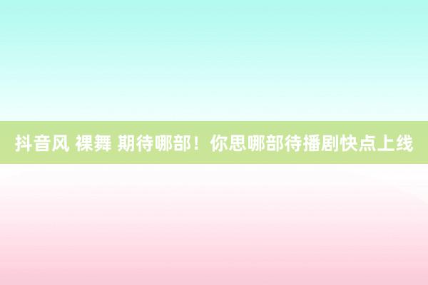 抖音风 裸舞 期待哪部！你思哪部待播剧快点上线