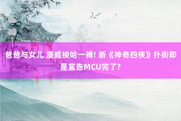 爸爸与女儿 漫威梭哈一搏! 新《神奇四侠》扑街即是宣告MCU完了?