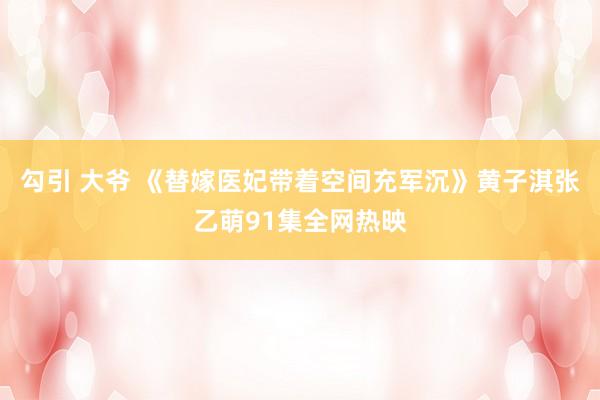 勾引 大爷 《替嫁医妃带着空间充军沉》黄子淇张乙萌91集全网热映