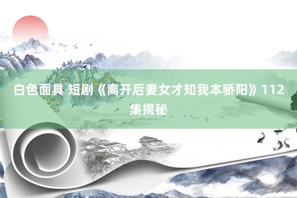 白色面具 短剧《离开后妻女才知我本骄阳》112集揭秘