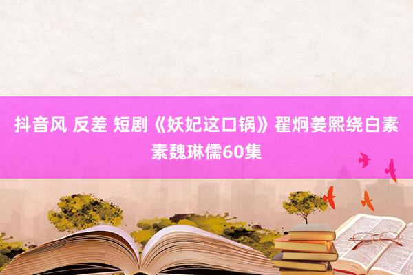 抖音风 反差 短剧《妖妃这口锅》翟炯姜熙绕白素素魏琳儒60集