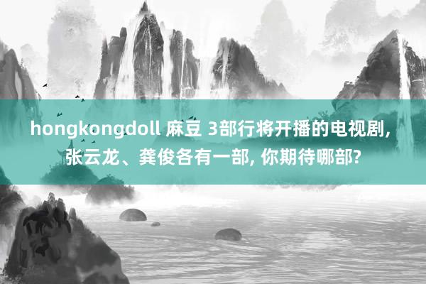 hongkongdoll 麻豆 3部行将开播的电视剧, 张云龙、龚俊各有一部, 你期待哪部?