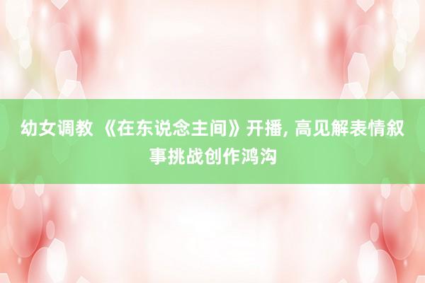 幼女调教 《在东说念主间》开播, 高见解表情叙事挑战创作鸿沟