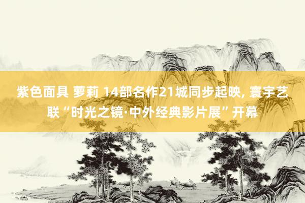 紫色面具 萝莉 14部名作21城同步起映, 寰宇艺联“时光之镜·中外经典影片展”开幕