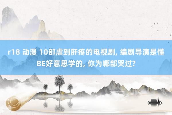 r18 动漫 10部虐到肝疼的电视剧, 编剧导演是懂BE好意思学的, 你为哪部哭过?