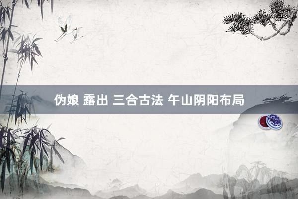 伪娘 露出 三合古法 午山阴阳布局
