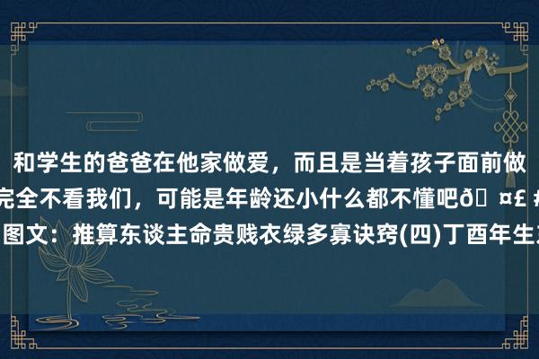 和学生的爸爸在他家做爱，而且是当着孩子面前做爱，太刺激了，孩子完全不看我们，可能是年龄还小什么都不懂吧🤣 #同城 #文爱 #自慰 图文：推算东谈主命贵贱衣绿多寡诀窍(四)丁酉年生东谈主；戊戌年生东谈主；已亥年生东谈主