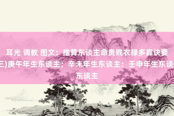 耳光 调教 图文：推算东谈主命贵贱衣禄多寡诀要(三)庚午年生东谈主；辛未年生东谈主：壬申年生东谈主