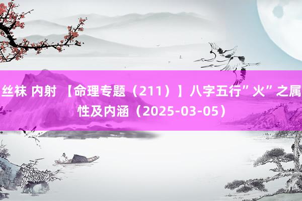丝袜 内射 【命理专题（211）】八字五行”火”之属性及内涵（2025-03-05）