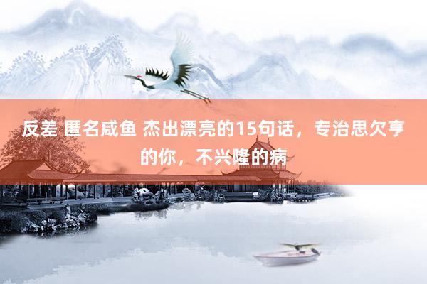 反差 匿名咸鱼 杰出漂亮的15句话，专治思欠亨的你，不兴隆的病