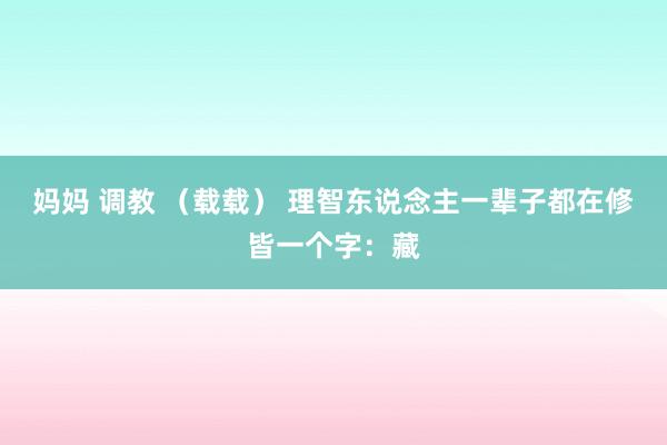 妈妈 调教 （载载） 理智东说念主一辈子都在修皆一个字：藏