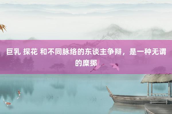 巨乳 探花 和不同脉络的东谈主争辩，是一种无谓的糜掷