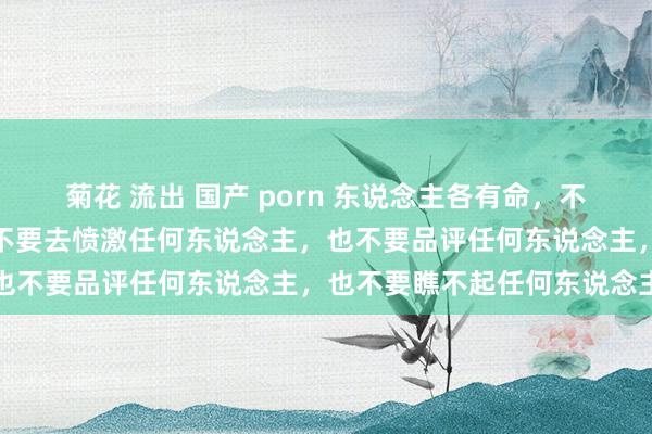 菊花 流出 国产 porn 东说念主各有命，不要去学任何东说念主，也不要去愤激任何东说念主，也不要品评任何东说念主，也不要瞧不起任何东说念主