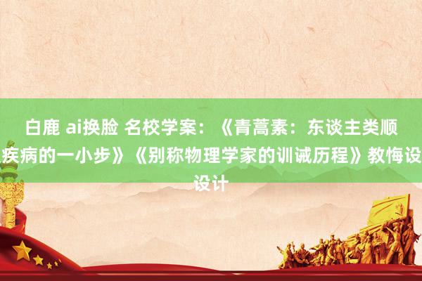 白鹿 ai换脸 名校学案：《青蒿素：东谈主类顺服疾病的一小步》《别称物理学家的训诫历程》教悔设计