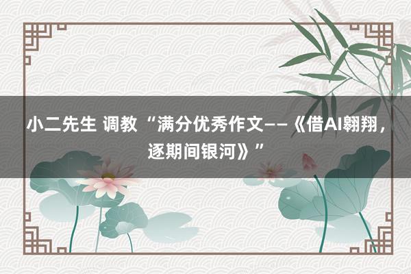 小二先生 调教 “满分优秀作文——《借AI翱翔，逐期间银河》”