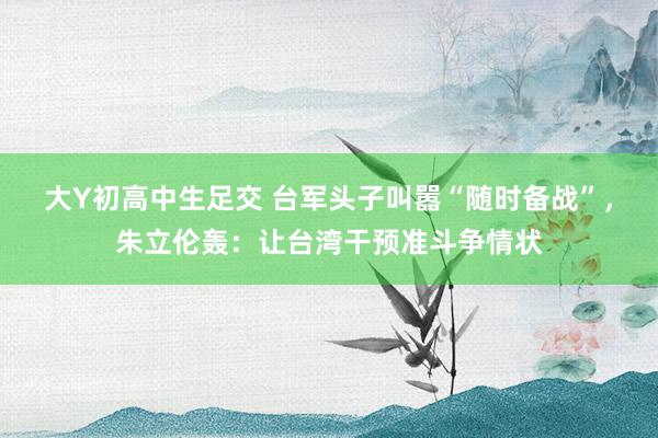 大Y初高中生足交 台军头子叫嚣“随时备战”，朱立伦轰：让台湾干预准斗争情状