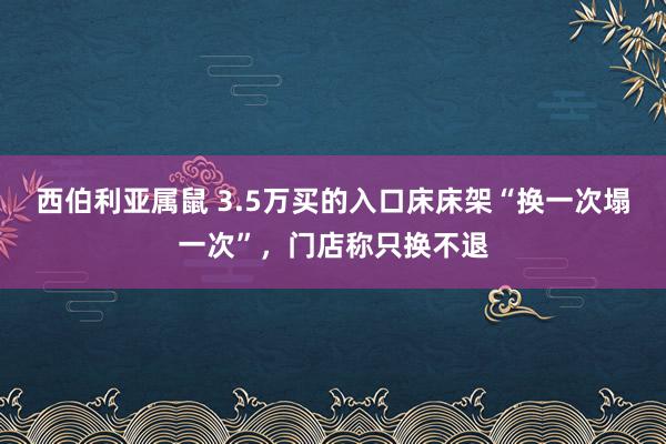 西伯利亚属鼠 3.5万买的入口床床架“换一次塌一次”，门店称只换不退