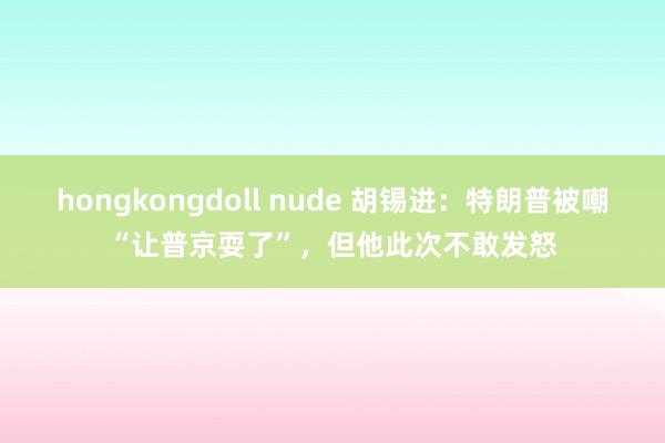 hongkongdoll nude 胡锡进：特朗普被嘲“让普京耍了”，但他此次不敢发怒