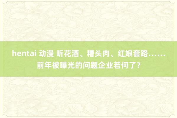 hentai 动漫 听花酒、糟头肉、红娘套路……前年被曝光的问题企业若何了？