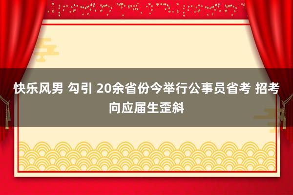 快乐风男 勾引 20余省份今举行公事员省考 招考向应届生歪斜