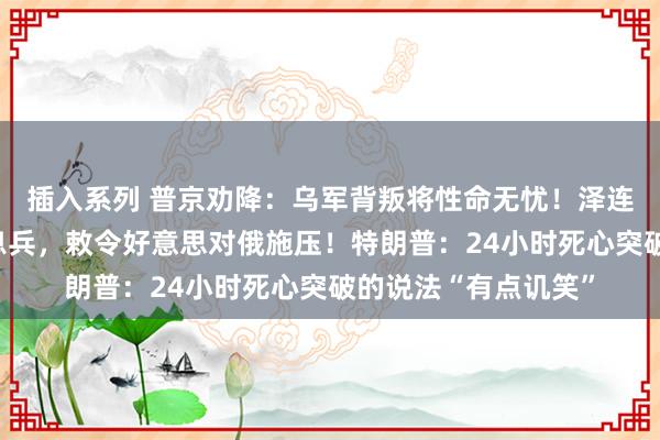 插入系列 普京劝降：乌军背叛将性命无忧！泽连斯基：普京才不思息兵，敕令好意思对俄施压！特朗普：24小时死心突破的说法“有点讥笑”