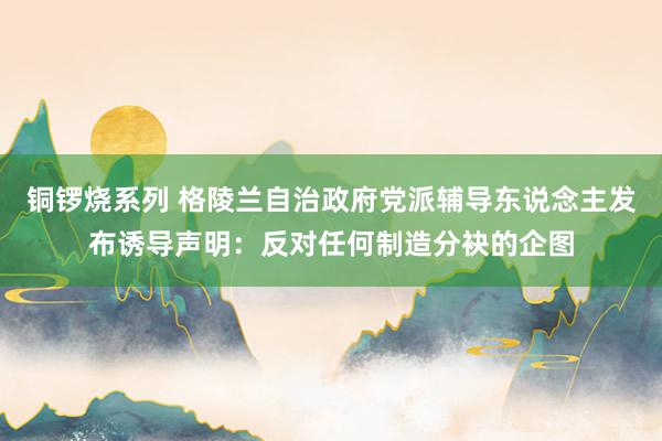 铜锣烧系列 格陵兰自治政府党派辅导东说念主发布诱导声明：反对任何制造分袂的企图