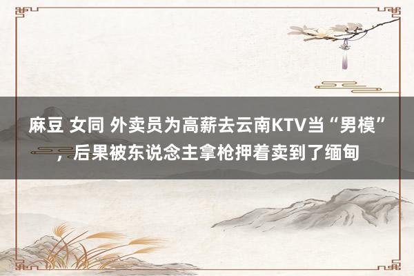 麻豆 女同 外卖员为高薪去云南KTV当“男模”，后果被东说念主拿枪押着卖到了缅甸