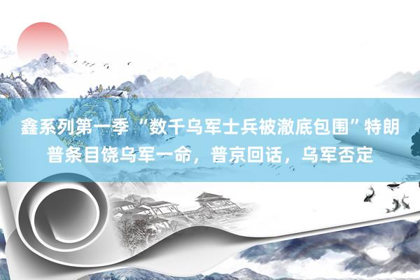 鑫系列第一季 “数千乌军士兵被澈底包围”特朗普条目饶乌军一命，普京回话，乌军否定