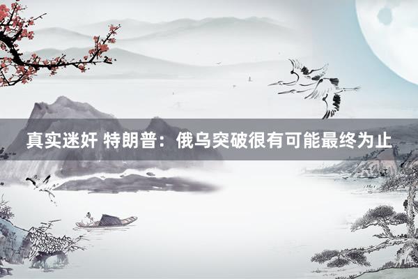 真实迷奸 特朗普：俄乌突破很有可能最终为止