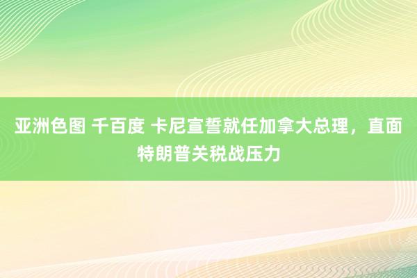 亚洲色图 千百度 卡尼宣誓就任加拿大总理，直面特朗普关税战压力