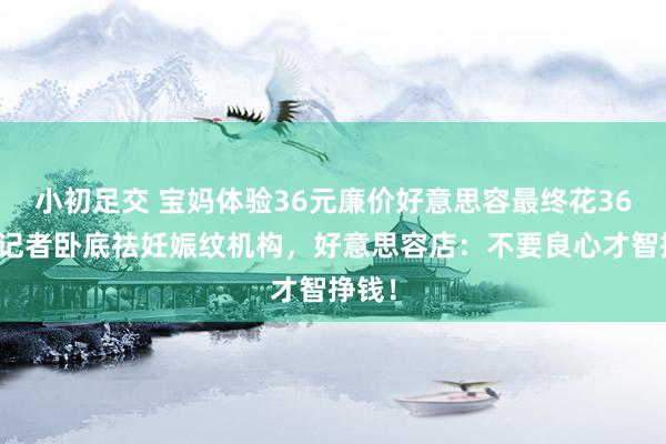 小初足交 宝妈体验36元廉价好意思容最终花36万！记者卧底祛妊娠纹机构，好意思容店：不要良心才智挣钱！