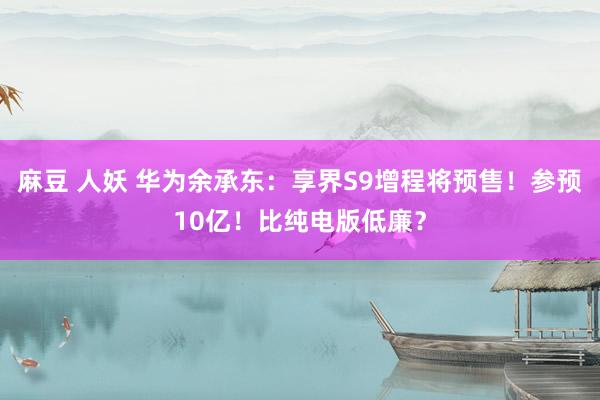 麻豆 人妖 华为余承东：享界S9增程将预售！参预10亿！比纯电版低廉？