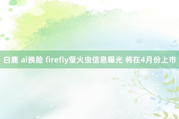 白鹿 ai换脸 firefly萤火虫信息曝光 将在4月份上市