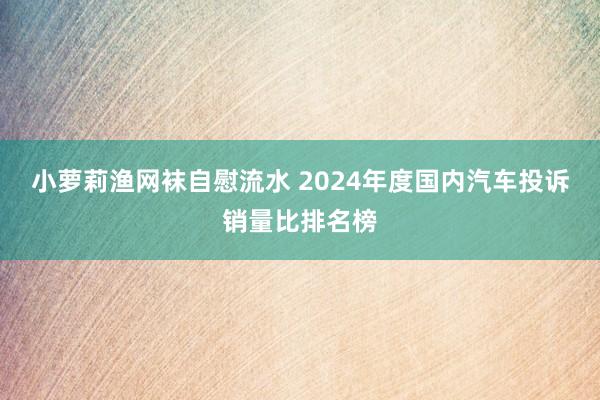 小萝莉渔网袜自慰流水 2024年度国内汽车投诉销量比排名榜